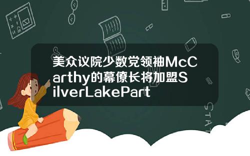 美众议院少数党领袖McCarthy的幕僚长将加盟SilverLakePartners