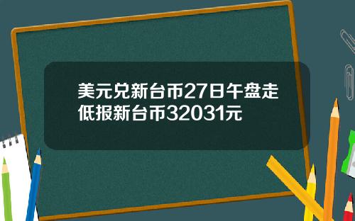 美元兑新台币27日午盘走低报新台币32031元