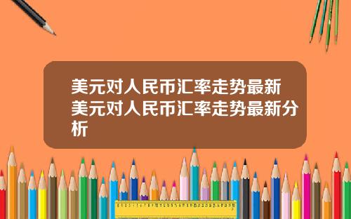 美元对人民币汇率走势最新美元对人民币汇率走势最新分析