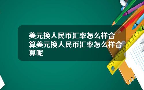 美元换人民币汇率怎么样合算美元换人民币汇率怎么样合算呢
