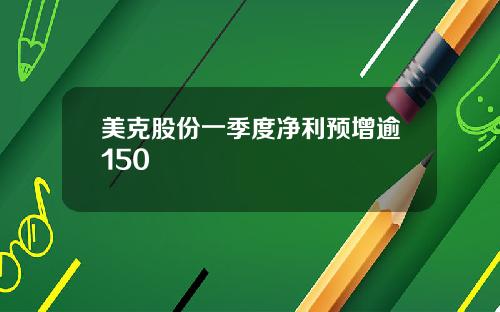 美克股份一季度净利预增逾150