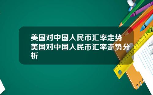 美国对中国人民币汇率走势美国对中国人民币汇率走势分析