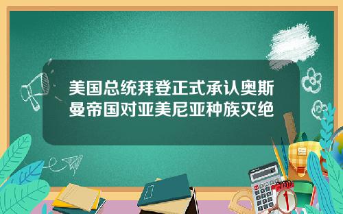美国总统拜登正式承认奥斯曼帝国对亚美尼亚种族灭绝