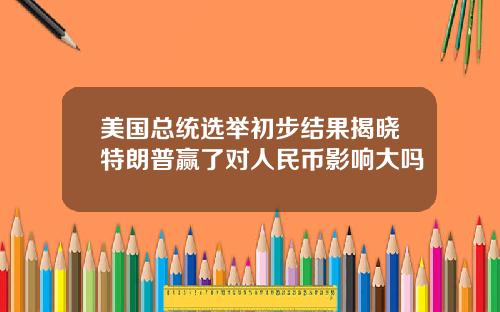 美国总统选举初步结果揭晓特朗普赢了对人民币影响大吗