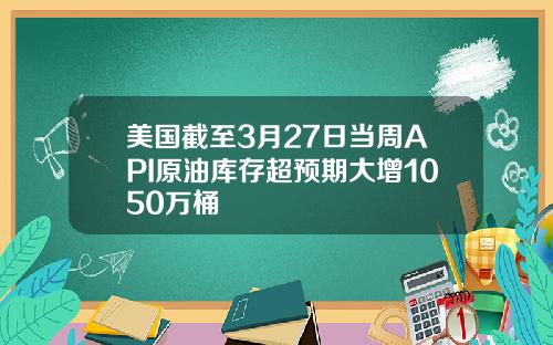美国截至3月27日当周API原油库存超预期大增1050万桶