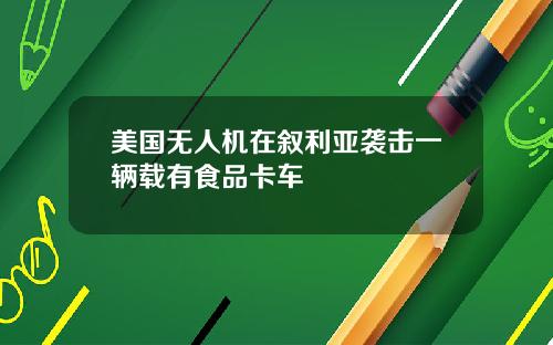 美国无人机在叙利亚袭击一辆载有食品卡车