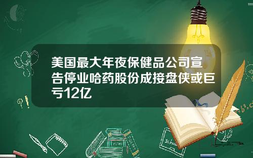 美国最大年夜保健品公司宣告停业哈药股份成接盘侠或巨亏12亿