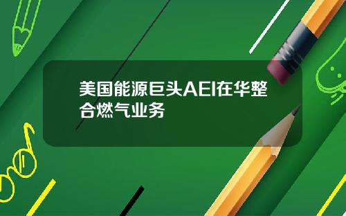 美国能源巨头AEI在华整合燃气业务