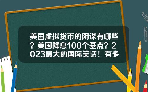 美国虚拟货币的阴谋有哪些?美国降息100个基点?2023最大的国际笑话!有多少阴谋破产?