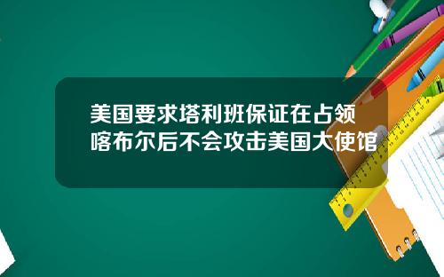 美国要求塔利班保证在占领喀布尔后不会攻击美国大使馆