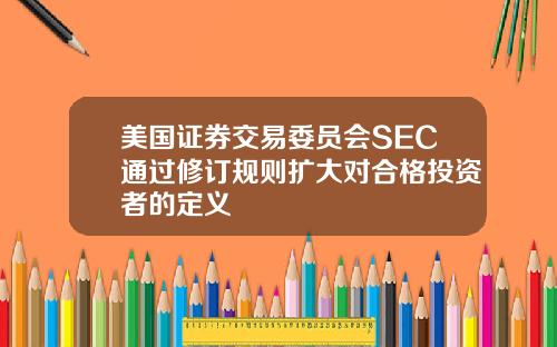 美国证券交易委员会SEC通过修订规则扩大对合格投资者的定义
