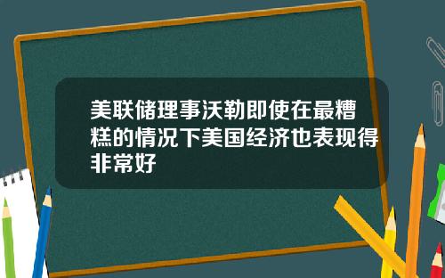 美联储理事沃勒即使在最糟糕的情况下美国经济也表现得非常好