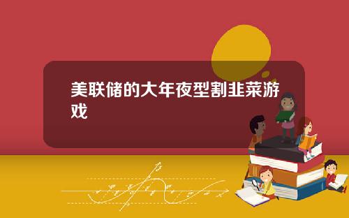 美联储的大年夜型割韭菜游戏