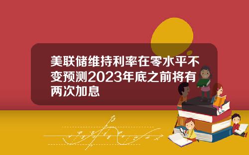美联储维持利率在零水平不变预测2023年底之前将有两次加息