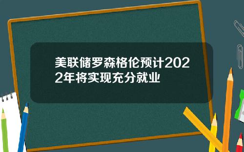 美联储罗森格伦预计2022年将实现充分就业