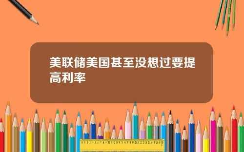 美联储美国甚至没想过要提高利率