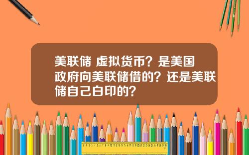美联储 虚拟货币?是美国政府向美联储借的?还是美联储自己白印的?