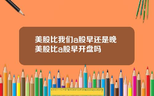 美股比我们a股早还是晚 美股比a股早开盘吗