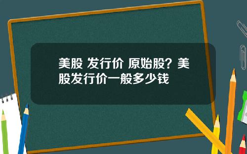 美股 发行价 原始股?美股发行价一般多少钱