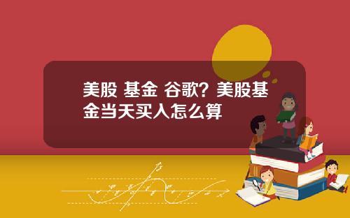 美股 基金 谷歌?美股基金当天买入怎么算