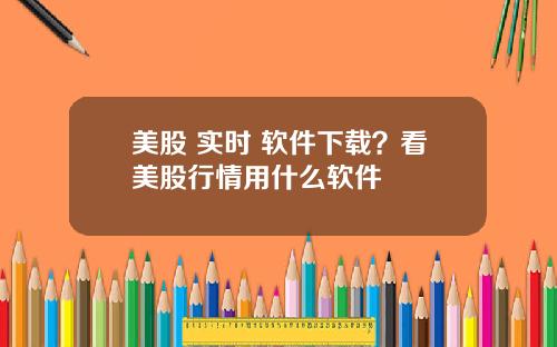 美股 实时 软件下载?看美股行情用什么软件