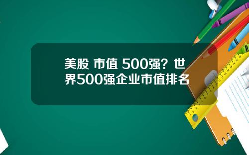 美股 市值 500强?世界500强企业市值排名