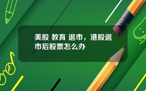 美股 教育 退市,港股退市后股票怎么办