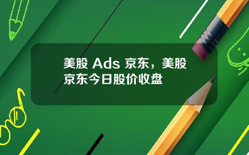 美股 Ads 京东，美股京东今日股价收盘