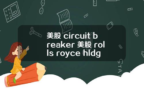美股 circuit breaker 美股 rolls royce hldgs(rycey)