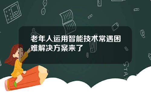 老年人运用智能技术常遇困难解决方案来了