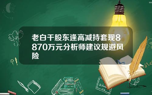 老白干股东逢高减持套现8870万元分析师建议规避风险