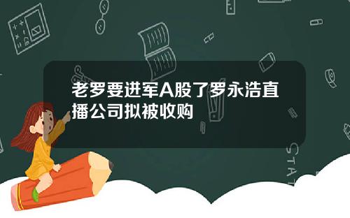 老罗要进军A股了罗永浩直播公司拟被收购