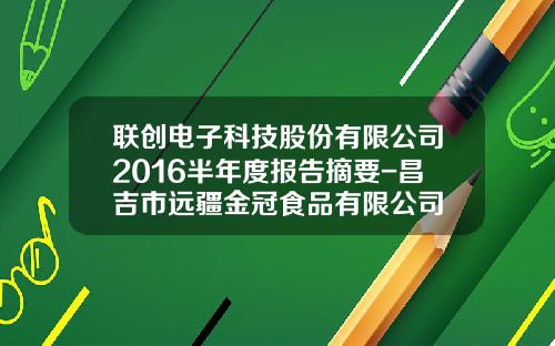 联创电子科技股份有限公司2016半年度报告摘要-昌吉市远疆金冠食品有限公司