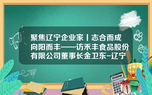 聚焦辽宁企业家丨志合而成向阳而丰——访禾丰食品股份有限公司董事长金卫东-辽宁禾丰食品有限公司