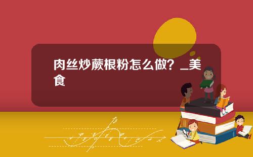 肉丝炒蕨根粉怎么做？_美食