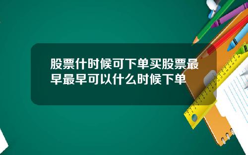股票什时候可下单买股票最早最早可以什么时候下单