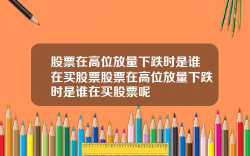 股票在高位放量下跌时是谁在买股票股票在高位放量下跌时是谁在买股票呢