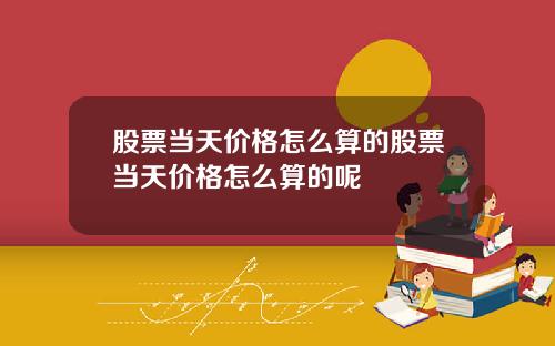 股票当天价格怎么算的股票当天价格怎么算的呢