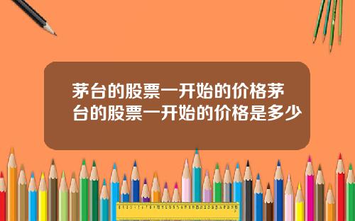 茅台的股票一开始的价格茅台的股票一开始的价格是多少