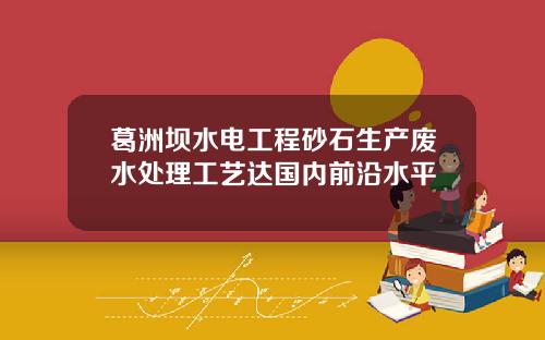 葛洲坝水电工程砂石生产废水处理工艺达国内前沿水平