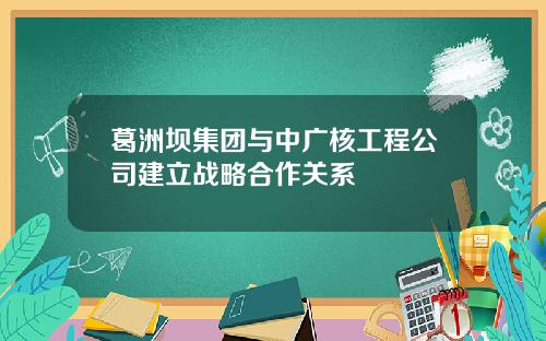葛洲坝集团与中广核工程公司建立战略合作关系