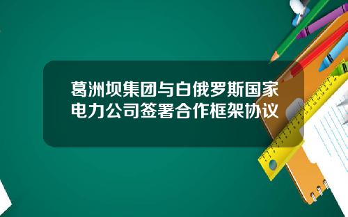 葛洲坝集团与白俄罗斯国家电力公司签署合作框架协议