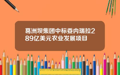 葛洲坝集团中标委内瑞拉289亿美元农业发展项目