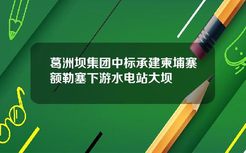 葛洲坝集团中标承建柬埔寨额勒塞下游水电站大坝