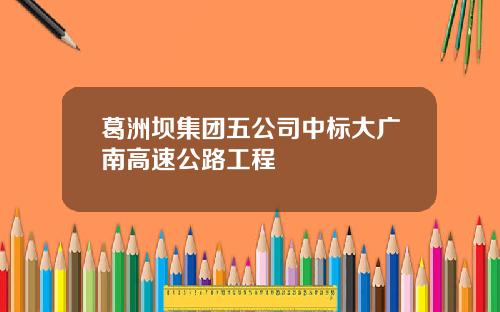 葛洲坝集团五公司中标大广南高速公路工程