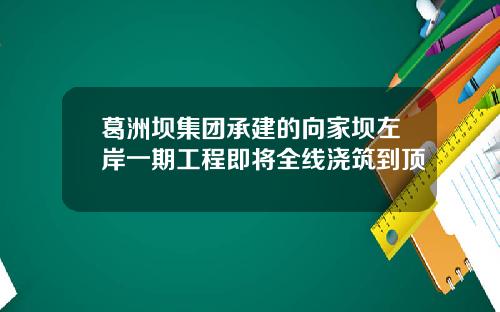 葛洲坝集团承建的向家坝左岸一期工程即将全线浇筑到顶