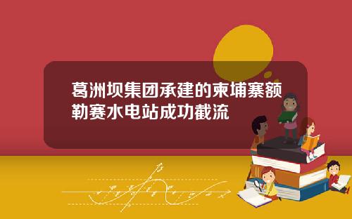 葛洲坝集团承建的柬埔寨额勒赛水电站成功截流