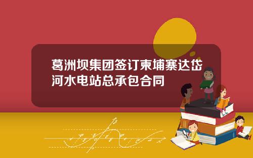 葛洲坝集团签订柬埔寨达岱河水电站总承包合同
