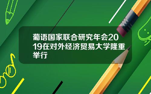 葡语国家联合研究年会2019在对外经济贸易大学隆重举行