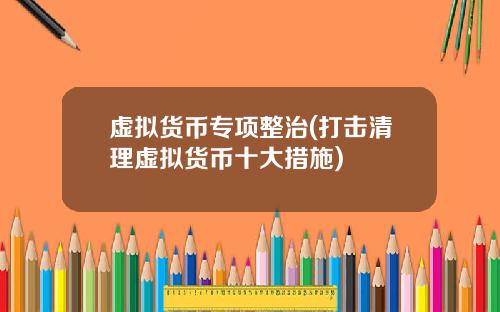 虚拟货币专项整治(打击清理虚拟货币十大措施)